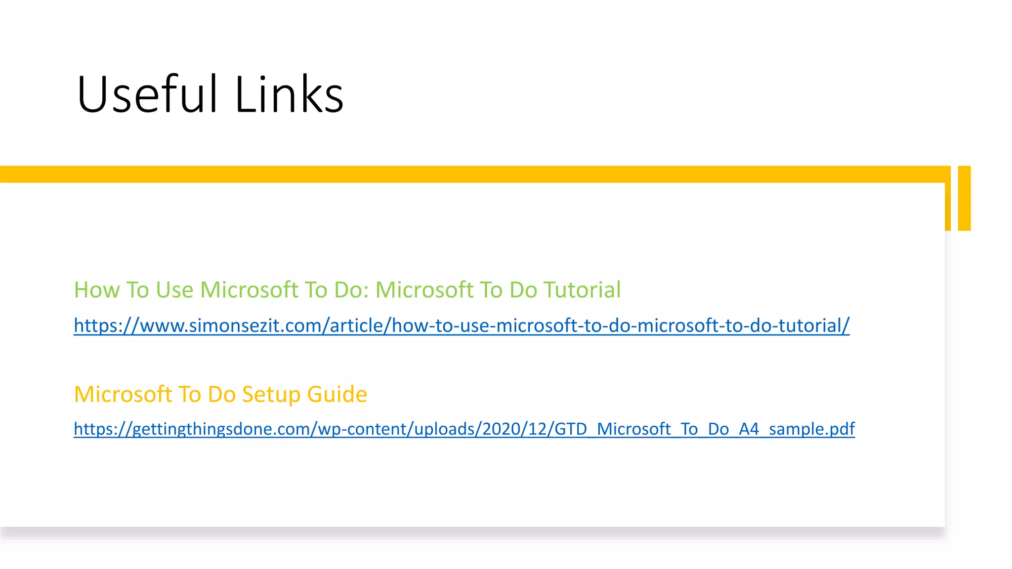 Useful Links
How To Use Microsoft To Do: Microsoft To Do Tutorial
https://www.simonsezit.com/article/how-to-use-microsoft-to-do-microsoft-to-do-tutorial/
Microsoft To Do Setup Guide
https://gettingthingsdone.com/wp-content/uploads/2020/12/GTD_Microsoft_To_Do_A4_sample.pdf
 