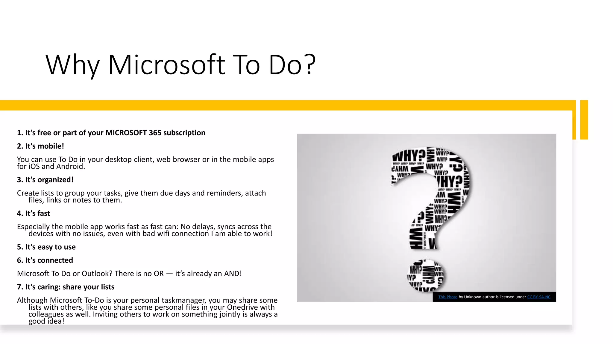Why Microsoft To Do?
1. It’s free or part of your MICROSOFT 365 subscription
2. It’s mobile!
You can use To Do in your desktop client, web browser or in the mobile apps
for iOS and Android.
3. It’s organized!
Create lists to group your tasks, give them due days and reminders, attach
files, links or notes to them.
4. It’s fast
Especially the mobile app works fast as fast can: No delays, syncs across the
devices with no issues, even with bad wifi connection I am able to work!
5. It’s easy to use
6. It’s connected
Microsoft To Do or Outlook? There is no OR — it’s already an AND!
7. It’s caring: share your lists
Although Microsoft To-Do is your personal taskmanager, you may share some
lists with others, like you share some personal files in your Onedrive with
colleagues as well. Inviting others to work on something jointly is always a
good idea!
This Photo by Unknown author is licensed under CC BY-SA-NC.
 