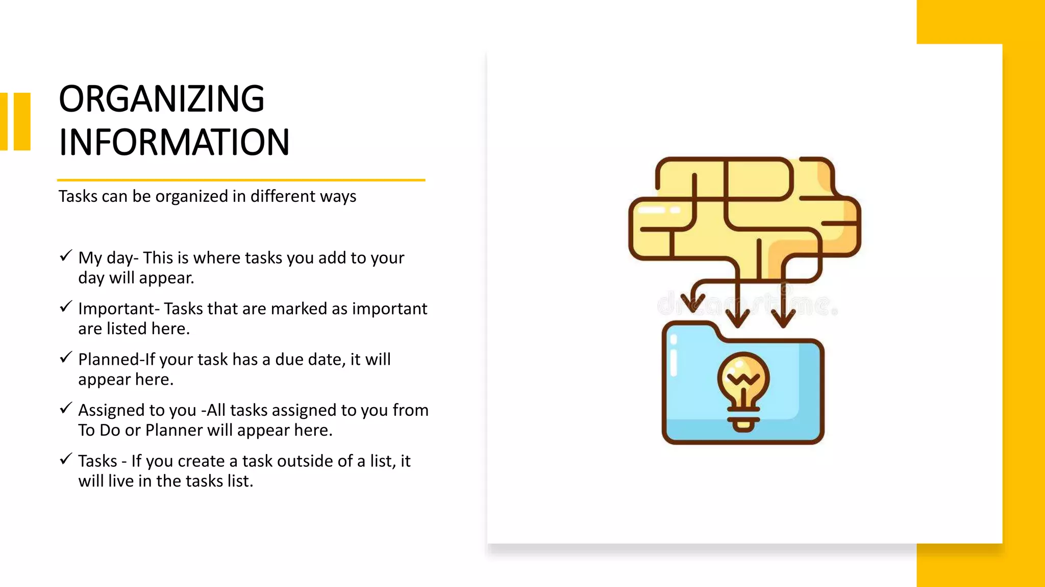 ORGANIZING
INFORMATION
Tasks can be organized in different ways
 My day- This is where tasks you add to your
day will appear.
 Important- Tasks that are marked as important
are listed here.
 Planned-If your task has a due date, it will
appear here.
 Assigned to you -All tasks assigned to you from
To Do or Planner will appear here.
 Tasks - If you create a task outside of a list, it
will live in the tasks list.
 