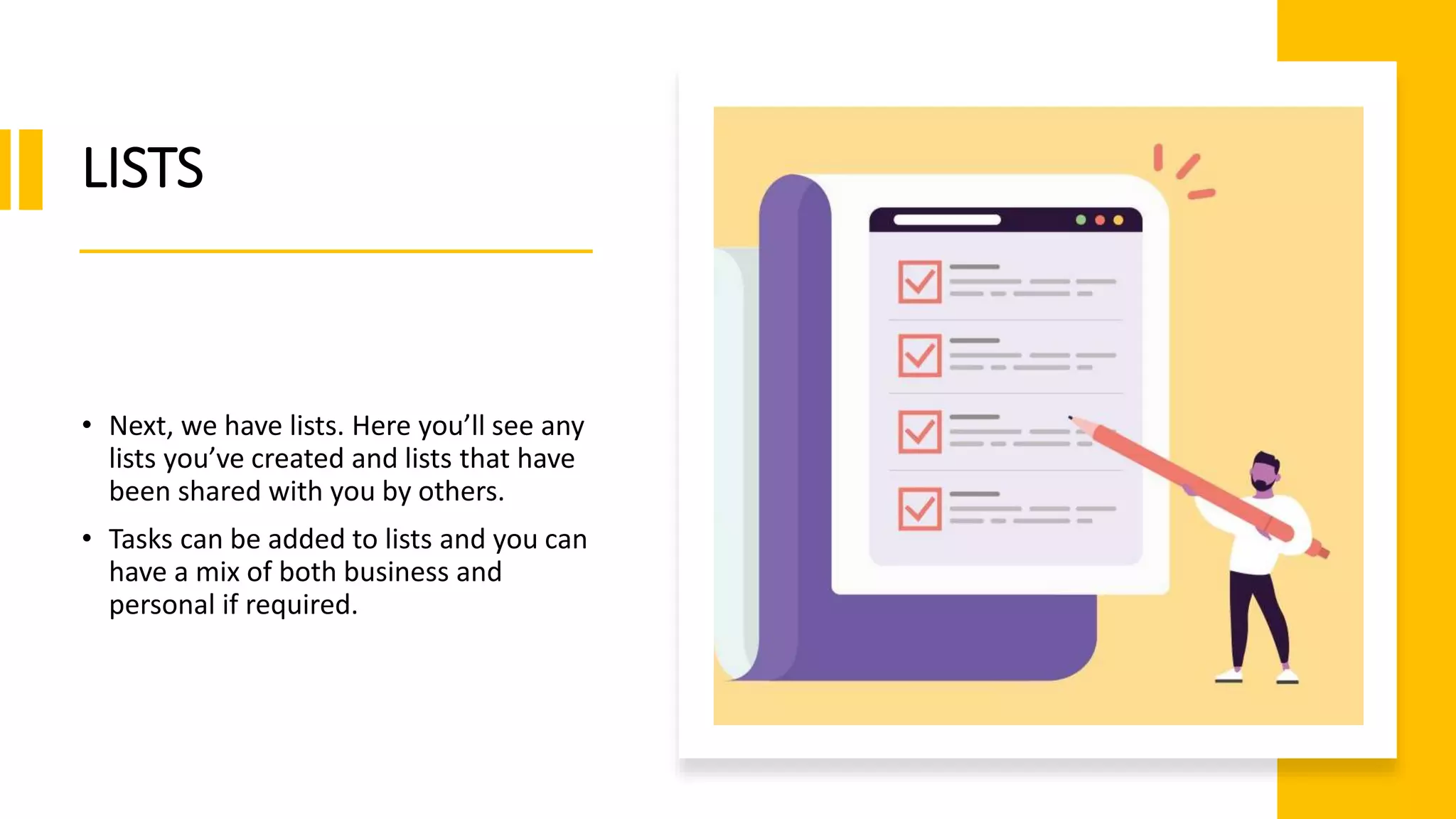 LISTS
• Next, we have lists. Here you’ll see any
lists you’ve created and lists that have
been shared with you by others.
• Tasks can be added to lists and you can
have a mix of both business and
personal if required.
 