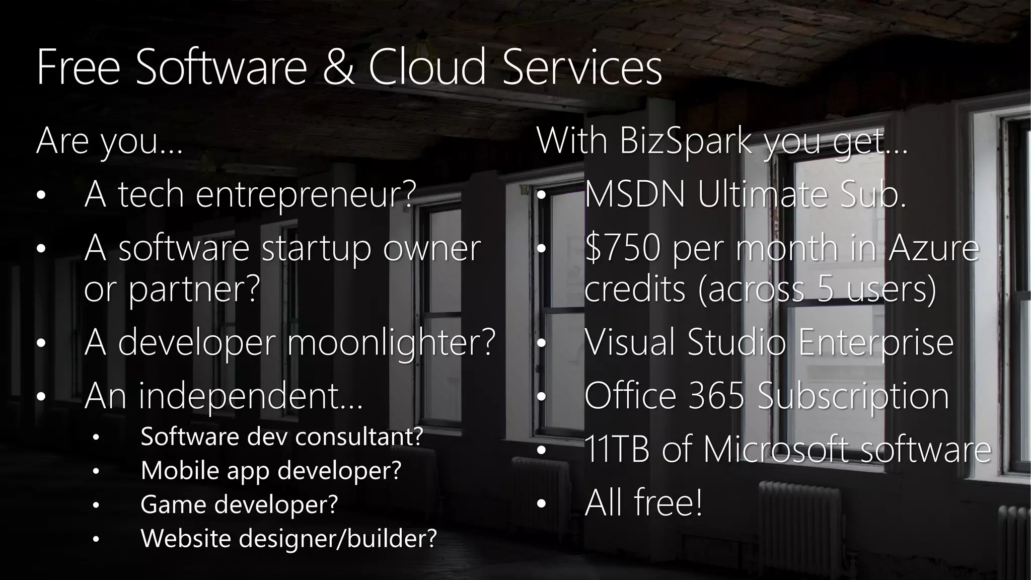 Free Software & Cloud Services Are you… • A tech entrepreneur? • A software startup owner or partner? • A developer moonlighter? • An independent… • Software dev consultant? • Mobile app developer? • Game developer? • Website designer/builder? With BizSpark you get… • MSDN Ultimate Sub. • $750 per month in Azure credits (across 5 users) • Visual Studio Enterprise • Office 365 Subscription • 11TB of Microsoft software • All free! 