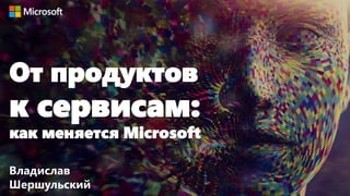 От продуктов
к сервисам:
как меняется Microsoft
Владислав
Шершульский
 