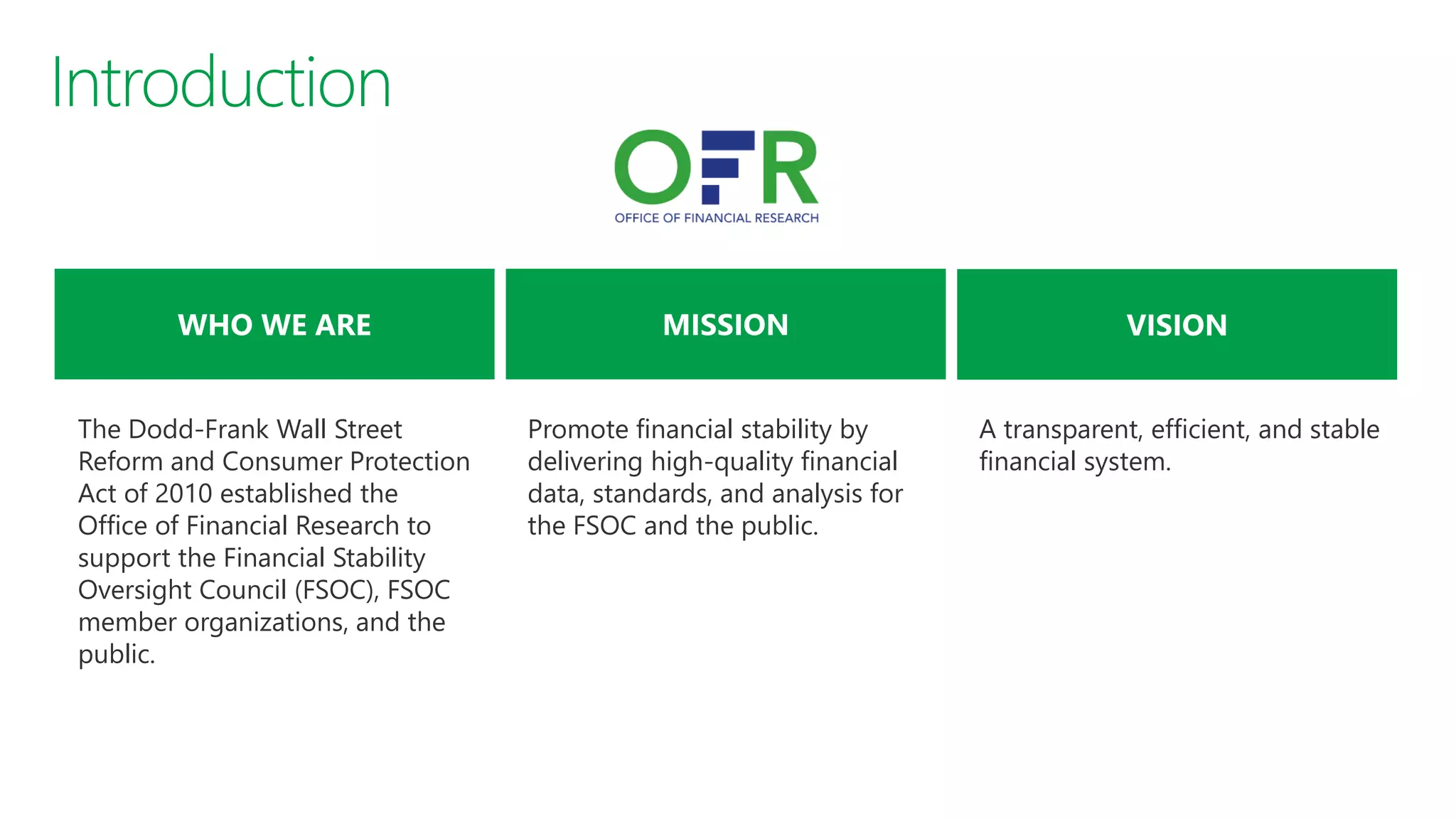 A transparent, efficient, and stable
financial system.
Promote financial stability by
delivering high-quality financial
data, standards, and analysis for
the FSOC and the public.
The Dodd-Frank Wall Street
Reform and Consumer Protection
Act of 2010 established the
Office of Financial Research to
support the Financial Stability
Oversight Council (FSOC), FSOC
member organizations, and the
public.
 