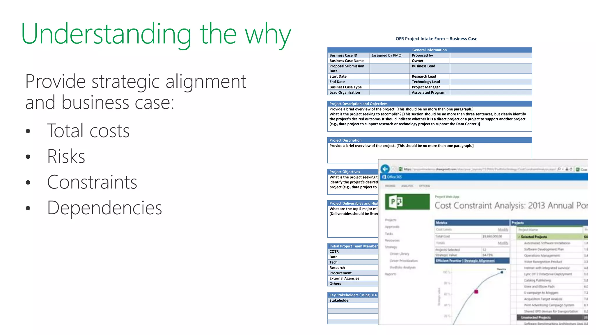Provide strategic alignment
and business case:
• Total costs
• Risks
• Constraints
• Dependencies
OFR Project Intake Form – Business Case
General Information
Business Case ID (assigned by PMO) Proposed by
Business Case Name Owner
Proposal Submission
Date
Business Lead
Start Date Research Lead
End Date Technology Lead
Business Case Type Project Manager
Lead Organization Associated Program
Project Description and Objectives
Provide a brief overview of the project. [This should be no more than one paragraph.]
What is the project seeking to accomplish? [This section should be no more than three sentences, but clearly identify
the project’s desired outcome. It should indicate whether it is a direct project or a project to support another project
(e.g., data project to support research or technology project to support the Data Center.)]
Project Description
Provide a brief overview of the project. [This should be no more than one paragraph.]
Project Objectives
What is the project seeking to accomplish? [This section should be no more than three sentences or bullets, but clearly
identify the project’s desired outcome. It should indicate whether it is a direct project or a project to support another
project (e.g., data project to support research or technology project to support the Data Center.)]
Project Deliverables and High Level Milestone Dates
What are the top 5 major milestones for this project, and what are the target dates for reaching those milestones?
(Deliverables should be listed as milestones, in addition to any other relevant progress markers.)
Initial Project Team Members Names
COTR
Data
Tech
Research
Procurement
External Agencies
Others
Key Stakeholders (using OFR Reference Model identify the key stakeholders external to OFR and project’s impact)
Stakeholder Impact
 