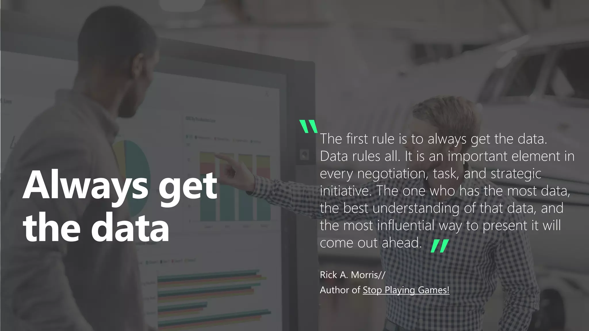 “The first rule is to always get the data.
Data rules all. It is an important element in
every negotiation, task, and strategic
initiative. The one who has the most data,
the best understanding of that data, and
the most influential way to present it will
come out ahead.
Rick A. Morris//
Author of Stop Playing Games!
”
 