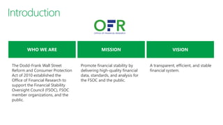 A transparent, efficient, and stable
financial system.
Promote financial stability by
delivering high-quality financial
data, standards, and analysis for
the FSOC and the public.
The Dodd-Frank Wall Street
Reform and Consumer Protection
Act of 2010 established the
Office of Financial Research to
support the Financial Stability
Oversight Council (FSOC), FSOC
member organizations, and the
public.
 
