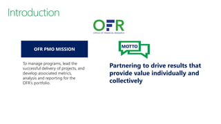 To manage programs, lead the
successful delivery of projects, and
develop associated metrics,
analysis and reporting for the
OFR’s portfolio.
Partnering to drive results that
provide value individually and
collectively
MOTTO
 