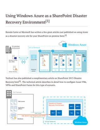 Using Windows Azure as a SharePoint Disaster
Recovery Environment[1]
Brenda Carter at Microsoft has written a few great articles just published on using Azure
as a disaster recovery site for your SharePoint on premise farm.[2]

Technet has also published a complimentary article on SharePoint 2013 Disaster
Recovery here[3]. The technical article describes in detail how to configure Azure VMs,
VPNs and SharePoint Farms for this type of scenario.

 