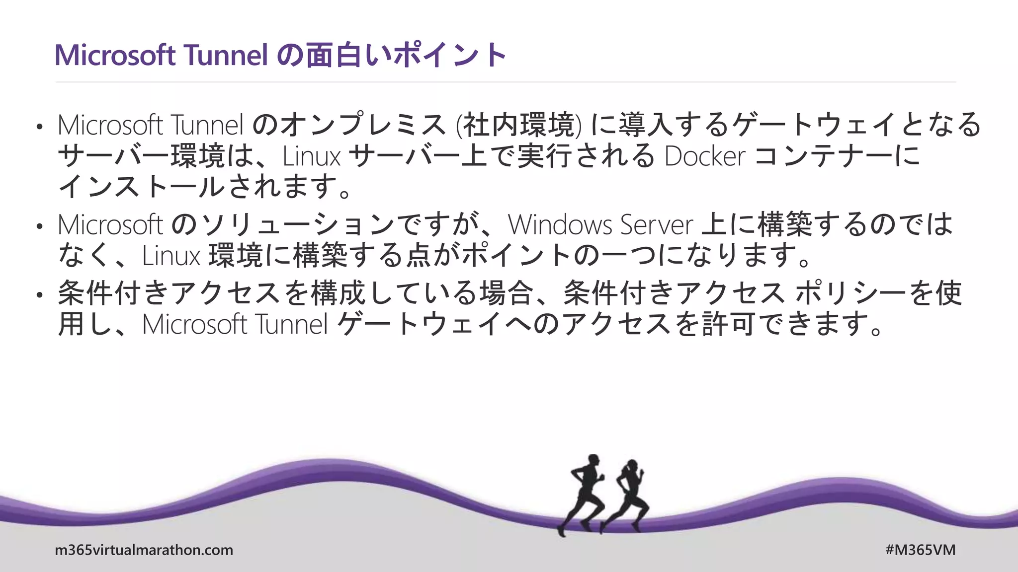 m365virtualmarathon.com #M365VM
Microsoft Tunnel の面白いポイント
• Microsoft Tunnel のオンプレミス (社内環境) に導入するゲートウェイとなる
サーバー環境は、Linux サーバー上で実行される Docker コンテナーに
インストールされます。
• Microsoft のソリューションですが、Windows Server 上に構築するのでは
なく、Linux 環境に構築する点がポイントの一つになります。
• 条件付きアクセスを構成している場合、条件付きアクセス ポリシーを使
用し、Microsoft Tunnel ゲートウェイへのアクセスを許可できます。
 