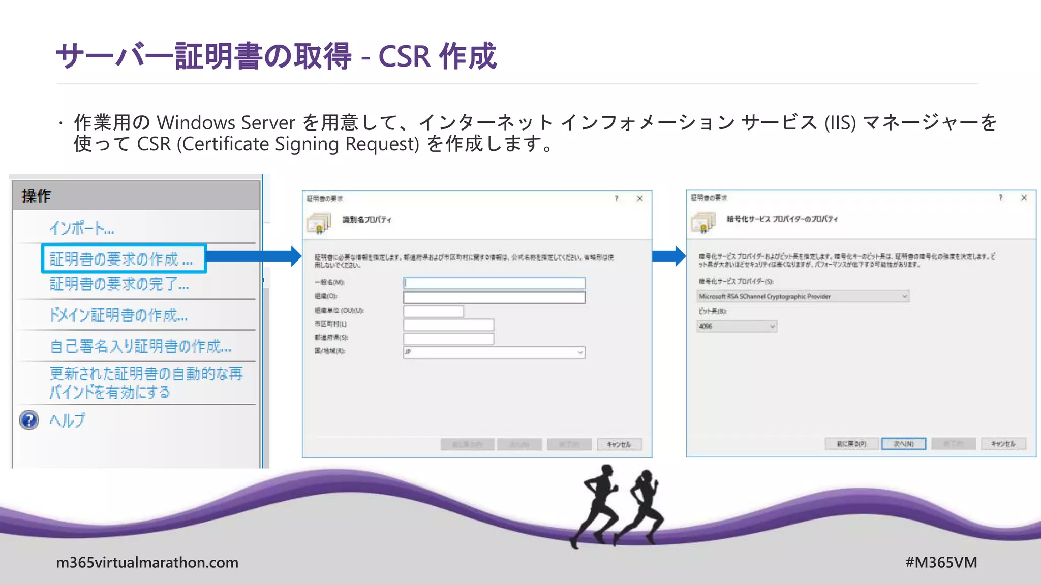 m365virtualmarathon.com #M365VM
サーバー証明書の取得 - CSR 作成
 作業用の Windows Server を用意して、インターネット インフォメーション サービス (IIS) マネージャーを
使って CSR (Certificate Signing Request) を作成します。
 