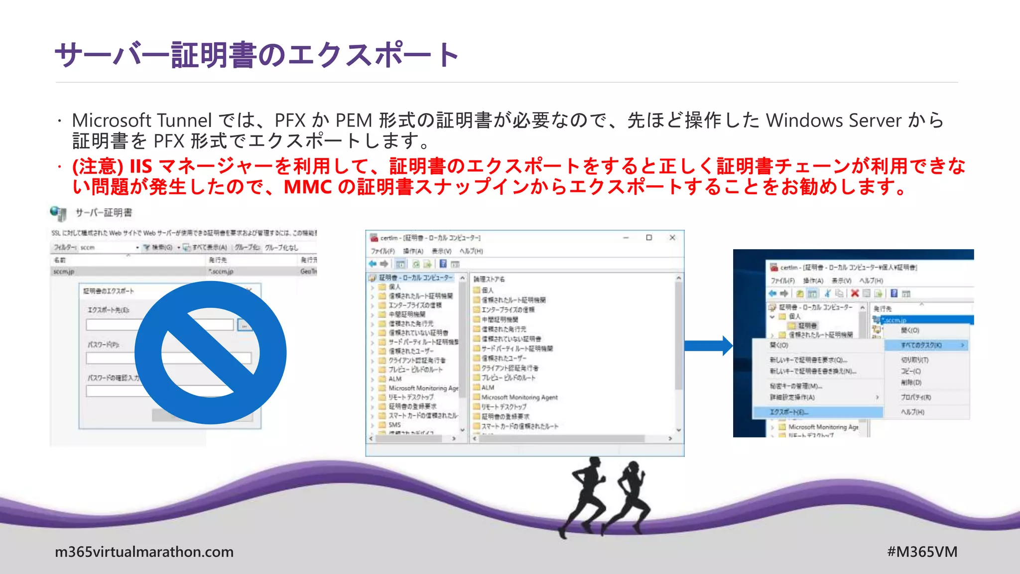 m365virtualmarathon.com #M365VM
サーバー証明書のエクスポート
 Microsoft Tunnel では、PFX か PEM 形式の証明書が必要なので、先ほど操作した Windows Server から
証明書を PFX 形式でエクスポートします。
 (注意) IIS マネージャーを利用して、証明書のエクスポートをすると正しく証明書チェーンが利用できな
い問題が発生したので、MMC の証明書スナップインからエクスポートすることをお勧めします。
 