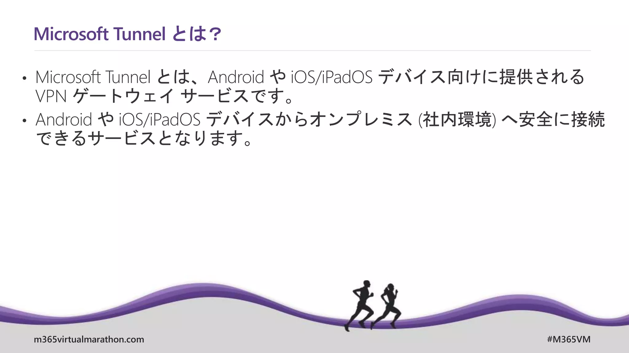 m365virtualmarathon.com #M365VM
Microsoft Tunnel とは？
• Microsoft Tunnel とは、Android や iOS/iPadOS デバイス向けに提供される
VPN ゲートウェイ サービスです。
• Android や iOS/iPadOS デバイスからオンプレミス (社内環境) へ安全に接続
できるサービスとなります。
 