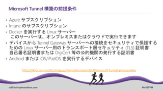 m365virtualmarathon.com #M365VM
Microsoft Tunnel 構築の前提条件
• Azure サブスクリプション
• Intune のサブスクリプション
• Docker を実行する Linux サーバー
このサーバーは、オンプレミスまたはクラウドで実行できます
• デバイスから Tunnel Gateway サーバーへの接続をセキュリティで保護する
ための Linux サーバー用のトランスポート層セキュリティ (TLS) 証明書
自己署名証明書または DigiCert 等の公的機関の発行する証明書
• Android または iOS/iPadOS を実行するデバイス
https://docs.microsoft.com/ja-jp/mem/intune/protect/microsoft-tunnel-prerequisites
 
