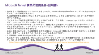 m365virtualmarathon.com #M365VM
Microsoft Tunnel 構築の前提条件 (証明書)
 使用する TLS 証明書のサブジェクト代替名 (SAN) は、Tunnel Gateway サーバーの IP アドレスまたは FQDN
と一致している必要があります。
 TLS 証明書の有効期限を 2 年より長くすることはできません。 2 年より長い日付は、iOS デバイスで受け
付けられません。
 ワイルドカードの使用は限定的にサポートされています。 たとえば、 *.contoso.com はサポートされてい
ます。 cont*.com はサポートされていません。
 Tunnel Gateway サーバーのインストール中に、信頼された証明書チェーン全体を Linux サーバーにコピー
する必要があります。 インストール スクリプトにより、証明書ファイルをコピーする場所が提供され、そ
のためのメッセージが表示されます。
 公的に信頼されていない TLS 証明書を使用する場合は、Intune の "信頼された証明書" プロファイルを使用
して、信頼チェーン全体をデバイスにプッシュする必要があります。
 TLS 証明書は PEM または pfx 形式にすることができます。
 TLS のバージョン:既定では、Microsoft Tunnel クライアントとサーバー間の接続では TLS 1.3 が使用されま
す。 TLS 1.3 を利用できない場合、接続は TLS 1.2 を使用するようにフォールバック可能です。
https://docs.microsoft.com/ja-jp/mem/intune/protect/microsoft-tunnel-prerequisites#linux-server
 