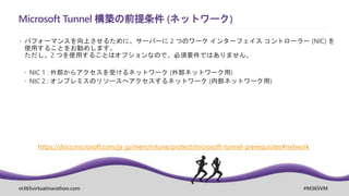 m365virtualmarathon.com #M365VM
Microsoft Tunnel 構築の前提条件 (ネットワーク)
 パフォーマンスを向上させるために、サーバーに 2 つのワーク インターフェイス コントローラー (NIC) を
使用することをお勧めします。
ただし、2 つを使用することはオプションなので、必須要件ではありません。
 NIC 1 : 外部からアクセスを受けるネットワーク (外部ネットワーク用)
 NIC 2 : オンプレミスのリソースへアクセスするネットワーク (内部ネットワーク用)
https://docs.microsoft.com/ja-jp/mem/intune/protect/microsoft-tunnel-prerequisites#network
 