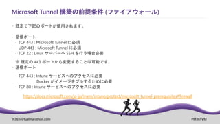 m365virtualmarathon.com #M365VM
Microsoft Tunnel 構築の前提条件 (ファイアウォール)
 既定で下記のポートが使用されます。
 受信ポート
 TCP 443 : Microsoft Tunnel に必須
 UDP 443 : Microsoft Tunnel に必須
 TCP 22 : Linux サーバーへ SSH を行う場合必要
※ 既定の 443 ポートから変更することは可能です。
 送信ポート
 TCP 443 : Intune サービスへのアクセスに必要
Docker がイメージをプルするために必要
 TCP 80 : Intune サービスへのアクセスに必要
https://docs.microsoft.com/ja-jp/mem/intune/protect/microsoft-tunnel-prerequisites#firewall
 