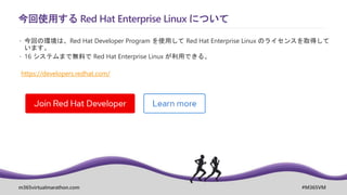 m365virtualmarathon.com #M365VM
今回使用する Red Hat Enterprise Linux について
 今回の環境は、Red Hat Developer Program を使用して Red Hat Enterprise Linux のライセンスを取得して
います。
 16 システムまで無料で Red Hat Enterprise Linux が利用できる。
https://developers.redhat.com/
 
