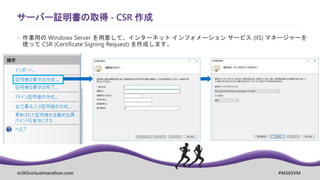 m365virtualmarathon.com #M365VM
サーバー証明書の取得 - CSR 作成
 作業用の Windows Server を用意して、インターネット インフォメーション サービス (IIS) マネージャーを
使って CSR (Certificate Signing Request) を作成します。
 