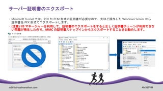m365virtualmarathon.com #M365VM
サーバー証明書のエクスポート
 Microsoft Tunnel では、PFX か PEM 形式の証明書が必要なので、先ほど操作した Windows Server から
証明書を PFX 形式でエクスポートします。
 (注意) IIS マネージャーを利用して、証明書のエクスポートをすると正しく証明書チェーンが利用できな
い問題が発生したので、MMC の証明書スナップインからエクスポートすることをお勧めします。
 