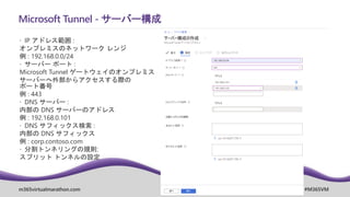m365virtualmarathon.com #M365VM
Microsoft Tunnel - サーバー構成
 IP アドレス範囲 :
オンプレミスのネットワーク レンジ
例 : 192.168.0.0/24
 サーバー ポート :
Microsoft Tunnel ゲートウェイのオンプレミス
サーバーへ外部からアクセスする際の
ポート番号
例 : 443
 DNS サーバー :
内部の DNS サーバーのアドレス
例 : 192.168.0.101
 DNS サフィックス検索 :
内部の DNS サフィックス
例 : corp.contoso.com
 分割トンネリングの規則:
スプリット トンネルの設定
 
