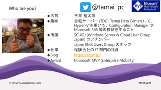 m365virtualmarathon.com #M365VM
Who are you?
名前 玉井 裕太郎
趣味 自宅サーバー (TDC : Tamai Data Center) にて、
Hyper-V を用いて、Configuration Manager や
Microsoft 365 等の検証をすること
所属 SCUGJ (Windows Server & Cloud User Group
Japan) コアメンバー
Japan EMS Users Group スタッフ
仕事 保険会社の IT 部門の社員
Blog https://sccm.jp/
Award Microsoft MVP (Enterprise Mobility)
@tamai_pc
 