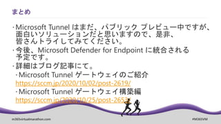 m365virtualmarathon.com #M365VM
まとめ
 Microsoft Tunnel はまだ、パブリック プレビュー中ですが、
面白いソリューションだと思いますので、是非、
皆さんトライしてみてください。
 今後、Microsoft Defender for Endpoint に統合される
予定です。
 詳細はブログ記事にて。
Microsoft Tunnel ゲートウェイのご紹介
https://sccm.jp/2020/10/02/post-2619/
Microsoft Tunnel ゲートウェイ構築編
https://sccm.jp/2020/10/25/post-2653/
 