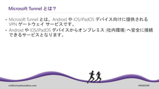 m365virtualmarathon.com #M365VM
Microsoft Tunnel とは？
• Microsoft Tunnel とは、Android や iOS/iPadOS デバイス向けに提供される
VPN ゲートウェイ サービスです。
• Android や iOS/iPadOS デバイスからオンプレミス (社内環境) へ安全に接続
できるサービスとなります。
 