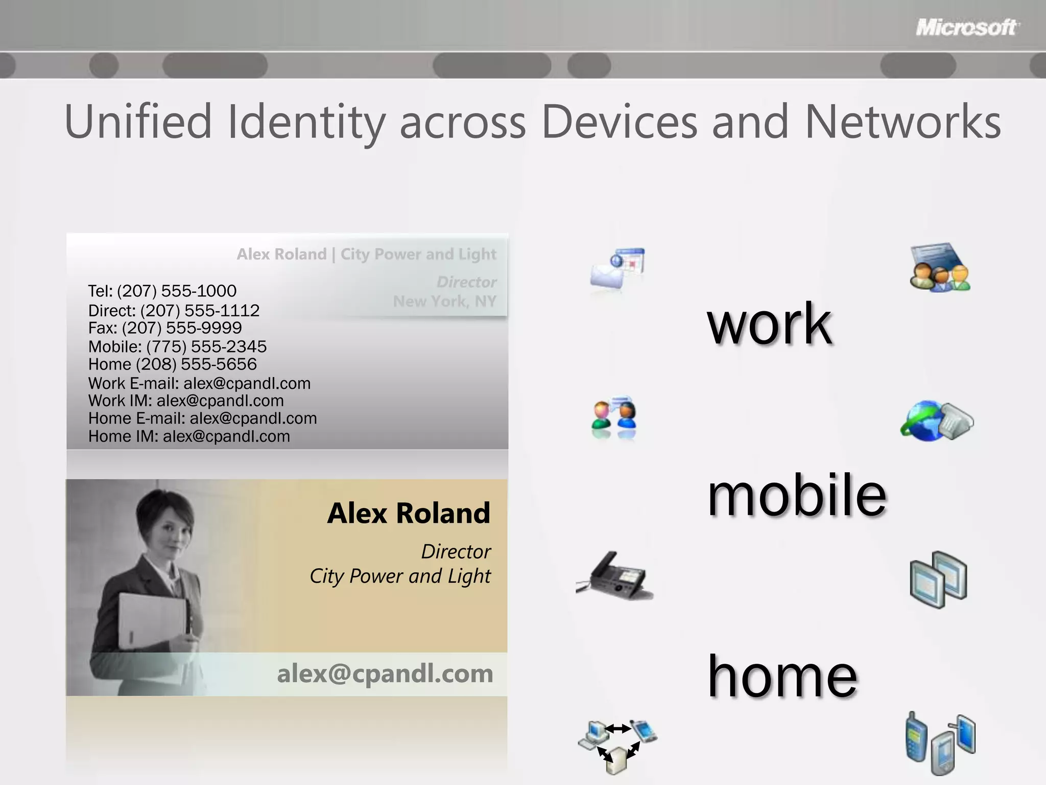 Unified Identity across Devices and Networks

                   Alex Roland | City Power and Light
                                            Director
 Tel: (207) 555-1000

                                                        work
                                       New York, NY
 Direct: (207) 555-1112
 Fax: (207) 555-9999
 Mobile: (775) 555-2345
 Home (208) 555-5656
 Work E-mail: alex@cpandl.com
 Work IM: alex@cpandl.com
 Home E-mail: alex@cpandl.com
 Home IM: alex@cpandl.com



                                Alex Roland             mobile
                                        Director
                            City Power and Light



                        alex@cpandl.com
                                                        home
 