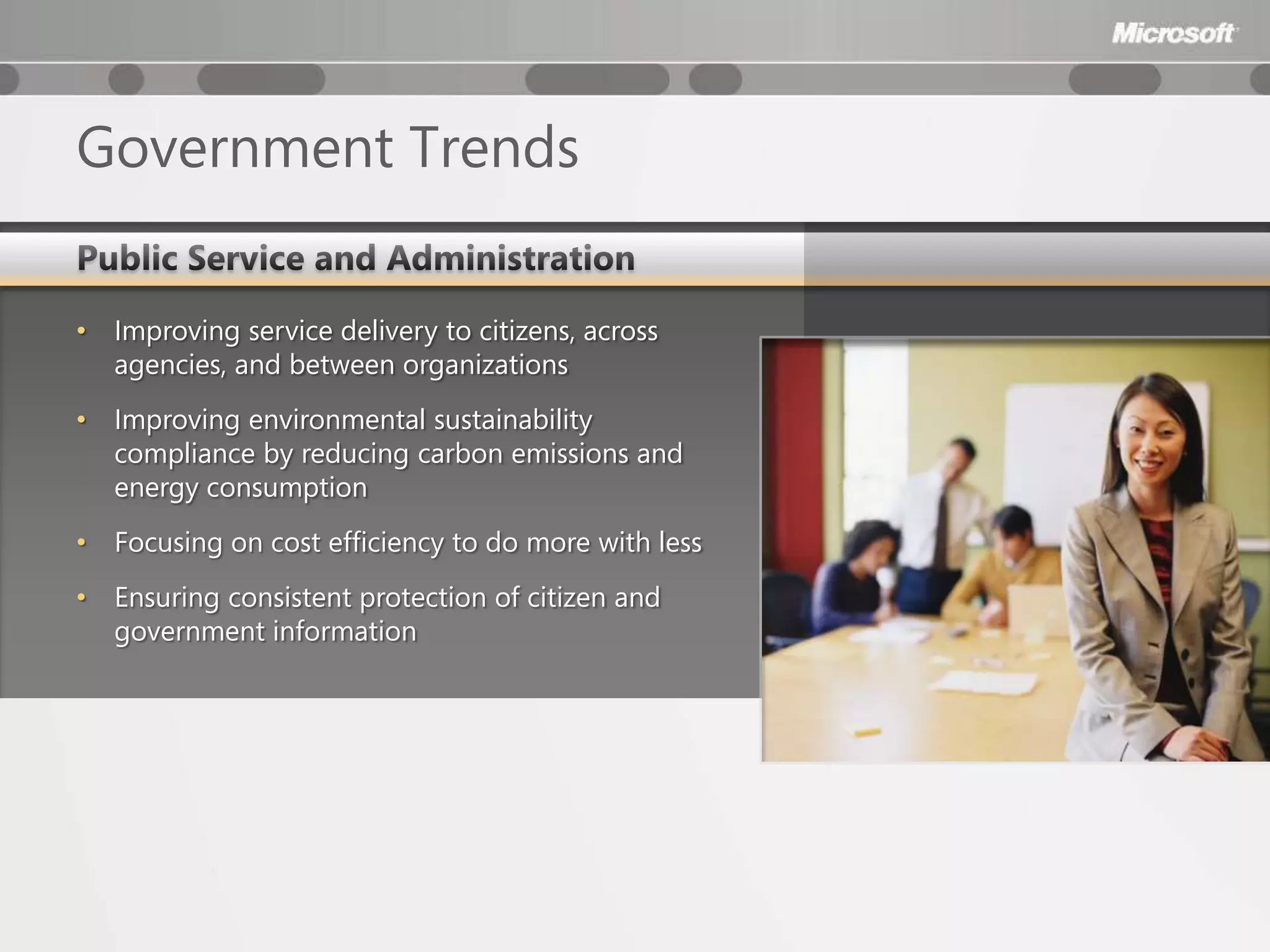 Government Trends

•   Improving service delivery to citizens, across
    agencies, and between organizations
•   Improving environmental sustainability
    compliance by reducing carbon emissions and
    energy consumption
•   Focusing on cost efficiency to do more with less
•   Ensuring consistent protection of citizen and
    government information
 