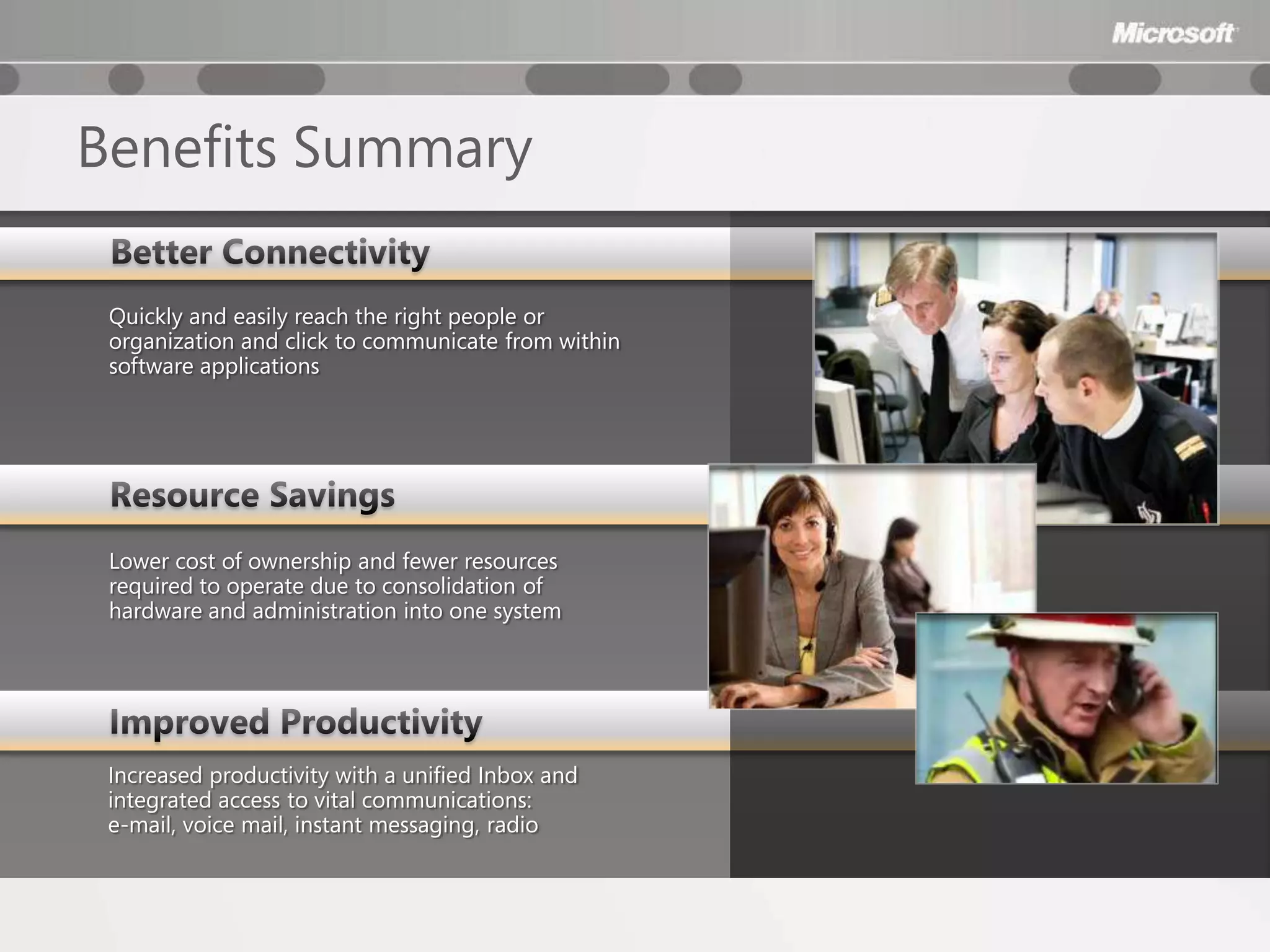 Benefits Summary

 Quickly and easily reach the right people or
 organization and click to communicate from within
 software applications




 Lower cost of ownership and fewer resources
 required to operate due to consolidation of
 hardware and administration into one system




 Increased productivity with a unified Inbox and
 integrated access to vital communications:
 e-mail, voice mail, instant messaging, radio
 
