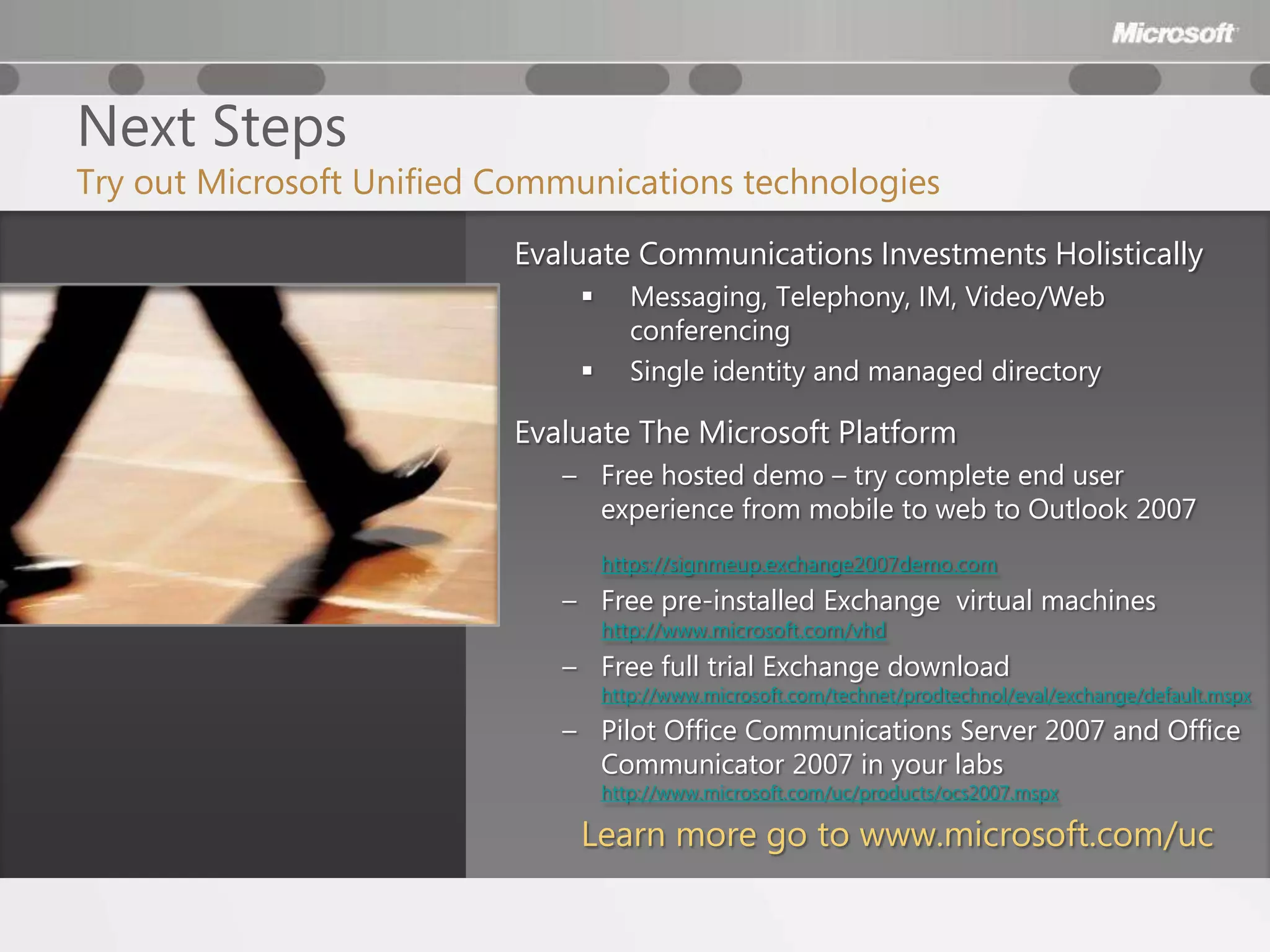 Next Steps
Try out Microsoft Unified Communications technologies
                          Evaluate Communications Investments Holistically
                                    Messaging, Telephony, IM, Video/Web
                                     conferencing
                                    Single identity and managed directory

                          Evaluate The Microsoft Platform
                             – Free hosted demo – try complete end user
                               experience from mobile to web to Outlook 2007
                                  https://signmeup.exchange2007demo.com
                             – Free pre-installed Exchange virtual machines
                                  http://www.microsoft.com/vhd
                             – Free full trial Exchange download
                                  http://www.microsoft.com/technet/prodtechnol/eval/exchange/default.mspx
                             – Pilot Office Communications Server 2007 and Office
                               Communicator 2007 in your labs
                                  http://www.microsoft.com/uc/products/ocs2007.mspx

                              Learn more go to www.microsoft.com/uc
 