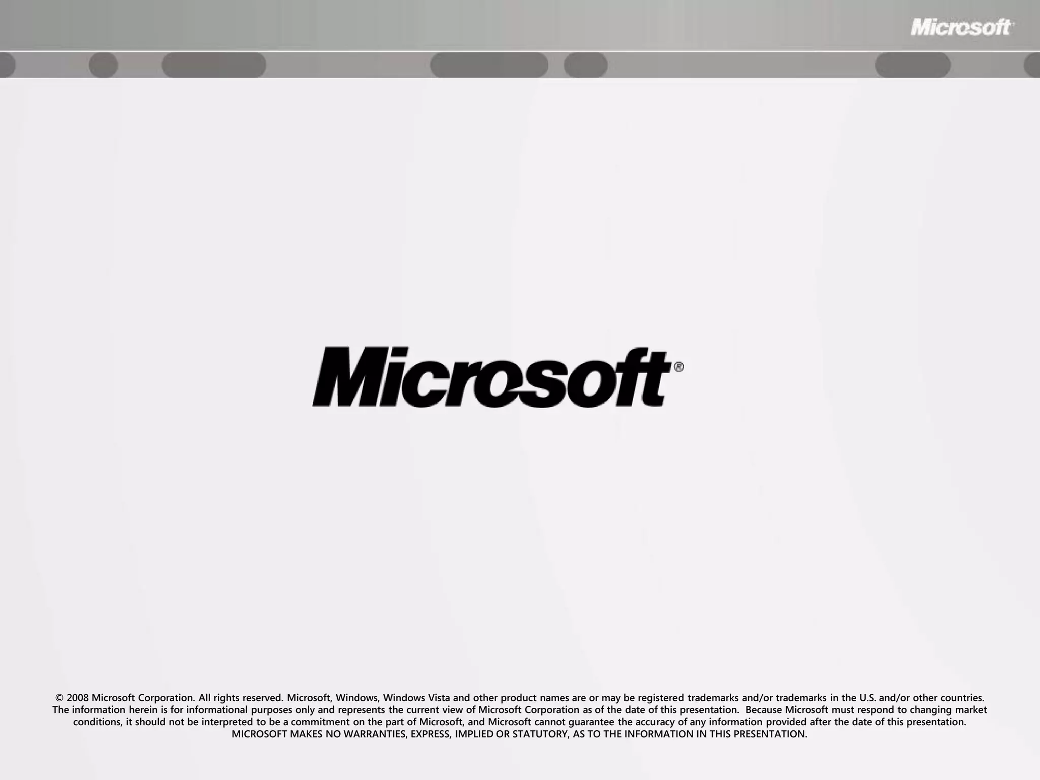 © 2008 Microsoft Corporation. All rights reserved. Microsoft, Windows, Windows Vista and other product names are or may be registered trademarks and/or trademarks in the U.S. and/or other countries.
The information herein is for informational purposes only and represents the current view of Microsoft Corporation as of the date of this presentation. Because Microsoft must respond to changing market
    conditions, it should not be interpreted to be a commitment on the part of Microsoft, and Microsoft cannot guarantee the accuracy of any information provided after the date of this presentation.
                                        MICROSOFT MAKES NO WARRANTIES, EXPRESS, IMPLIED OR STATUTORY, AS TO THE INFORMATION IN THIS PRESENTATION.
 