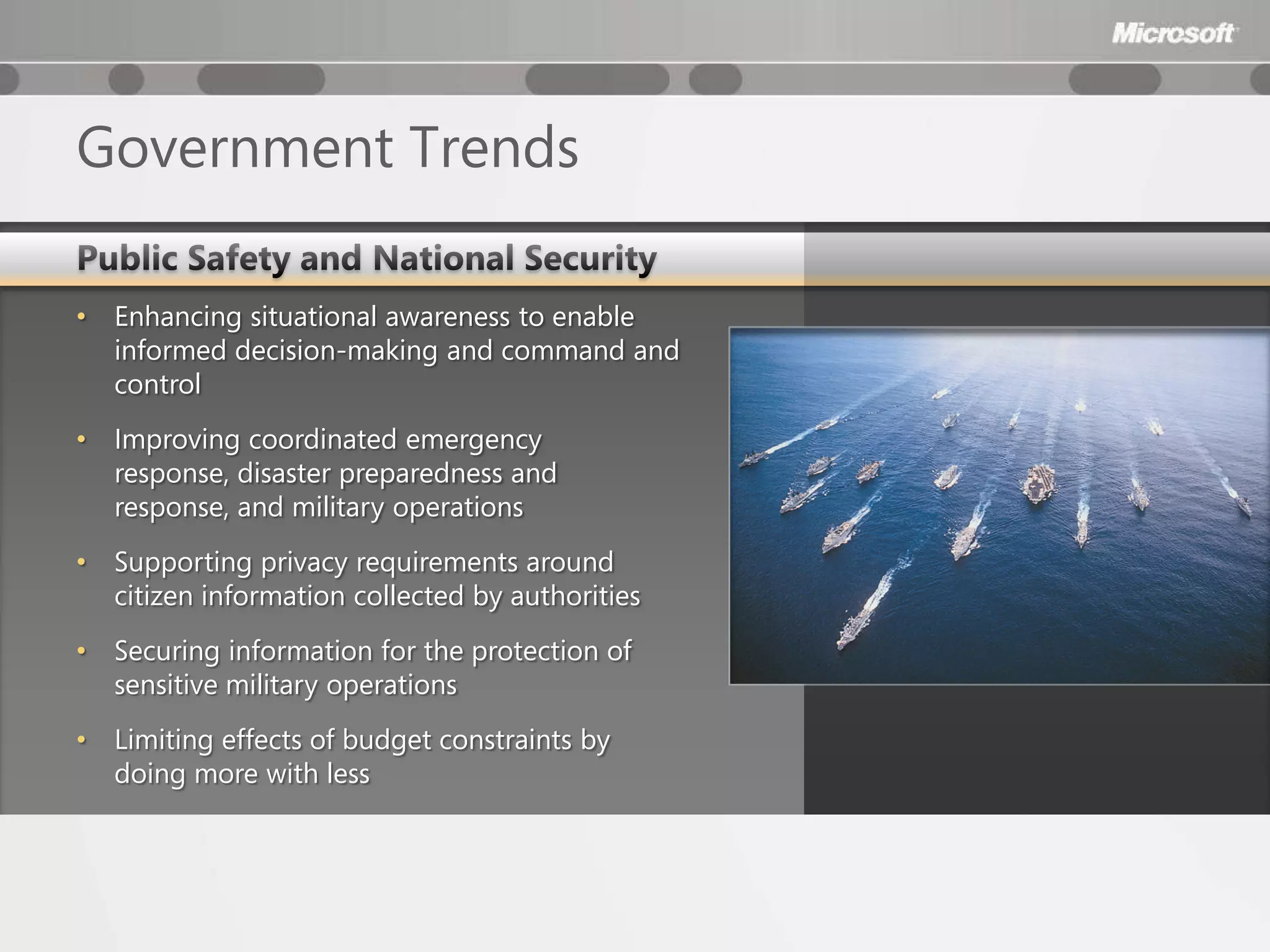 Government Trends

•   Enhancing situational awareness to enable
    informed decision-making and command and
    control
•   Improving coordinated emergency
    response, disaster preparedness and
    response, and military operations
•   Supporting privacy requirements around
    citizen information collected by authorities
•   Securing information for the protection of
    sensitive military operations
•   Limiting effects of budget constraints by
    doing more with less
 