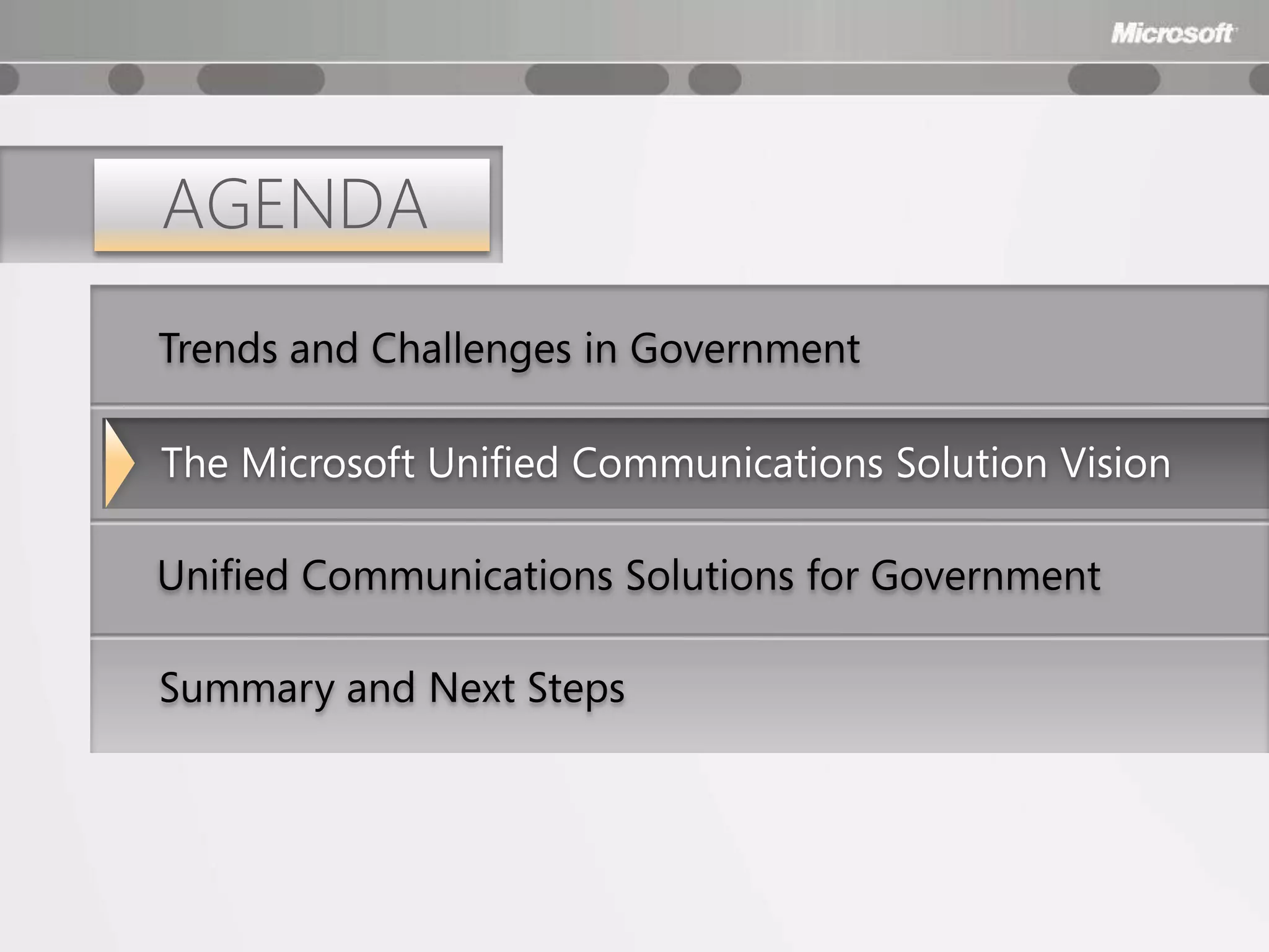 AGENDA
Trends and Challenges in Government

The Microsoft Unified Communications Solution Vision

Unified Communications Solutions for Government

Summary and Next Steps
 