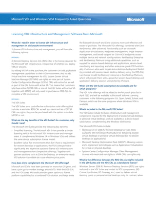 What do I need in order to license VDI infrastructure and
management in a Microsoft environment?
To license VDI infrastructure and management, you will have the
following options:
OPTION 1
A Remote Desktop Services CAL (RDS-CAL) is the license required for
the Microsoft VDI infrastructure, irrespective of whether you deploy
VMs or sessions.
By adding MDOP to the purchase, the customer can add application
management capabilities to their VDI environment. And to add
virtual machine management for VDI, System Center Virtual
Machine Manager (SCVMM) use rights are now part of System
Center Configuration Manager (SCCM) CML with active SA, as well
as part of the CAL Suites with active SA. This means that customers
who have either SCCM CML or one of the CAL Suites with active SA,
together with MDOP, will only need to purchase an RDS-CAL to
complete a VDI environment.
OPTION 2
The VDI Suites
The VDI Suites are a cost-effective subscription suite offering that
includes a restricted RDS-CAL as well as a restricted set of SCCM
CML use rights; they can be purchased with the option to include
MDOP or not.
What are the key benefits of the VDI Suites? As a customer, why
should I care?
The Microsoft VDI Suites provide the following key benefits:
•	 Simplified licensing: The Microsoft VDI Suites provide a simple
licensing vehicle for Microsoft VDI infrastructure and manage-
ment. It complements Windows SA or Windows VDA and follows
the same device subscription license model.
•	 Excellent value: For environments that don’t have a requirement
for session desktops or applications, the VDI Suites provide a
significantly less expensive option to license VDI infrastructure
and management than competitive offerings. Together with
partner solutions such as Citrix XenDesktop, an enterprise-ready
VDI solution is available at a cost-effective price point.
How does Citrix complement the Microsoft VDI offerings?
Microsoft and Citrix have been partners for more than 20 years, and
have a joint go-to-market strategy around VDI. With the RDS-CAL
and the VDI Suites, Microsoft provides great options to license
platform capabilities for a combined VDI solution, and helps make
the licensed Microsoft and Citrix solutions more cost-effective and
easier to purchase. The Microsoft VDI offerings, combined with Citrix
XenDesktop, offer advanced functionality such as Microsoft
Application Virtualization, integrated management, single instance
management, and broad support for Citrix HDX endpoints across
multiple device and network configurations. XenDesktop Enterprise
and XenDesktop Platinum bring additional capabilities, such as
support for session-based desktops and applications, service-level
monitoring and reporting, and other enterprise-grade VDI function-
ality. Customers who want to gain extra desktop deployment flexibil-
ity provided with session-based desktop delivery using the RDS-CAL
can choose to add XenDesktop Enterprise or XenDesktop Platinum,
which will provide them with a powerful, session-based desktop and
application delivery solution unmatched by VMware.
When will the VDI Suite subscriptions be available and for
which programs?
The VDI Suite offerings will be added to the Microsoft price list in
April 2012 and will be available to Microsoft Volume Licensing
customers in the following programs: EA, Open, Select, School, and
Campus, which are the same programs where Windows VDA is
available.
What’s included in the Microsoft VDI Suites?
The VDI Suites include the basic infrastructure and management
components required for the deployment of pooled virtual desktops
or personal virtual desktops, and are available as a device-based
subscription, complementing the Windows VDA license.
The Microsoft VDI Suites include:
•	 Windows Server 2008 R2 Remote Desktop Services (RDS):
Complete VDI remoting infrastructure for delivering pooled
virtual desktops or personal virtual desktops (but no session
desktops or applications)
•	 Microsoft Desktop Optimization Pack (MDOP): Allowing custom-
ers to implement technologies such as Application Virtualization
for virtual or physical desktops
•	 System Center Configuration Manager Client Management
License with restricted use rights to VMM CML use rights only
What is the difference between the RDS-CAL use rights included
in the VDI Suites and the RDS-CAL as a standalone license?
Windows Server 2008 R2 Remote Desktop Services (RDS) use rights
included in the VDI Suites are limited to RDS components (RD
Connection Broker, RD Gateway, etc.) used to deliver virtual
desktop pools or personal virtual desktops only. In contrast, when
Microsoft VDI and Windows VDA Frequently Asked Questions
Licensing VDI Infrastructure and Management Software from Microsoft
 