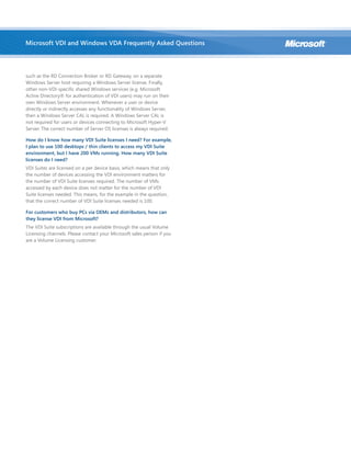 such as the RD Connection Broker or RD Gateway, on a separate
Windows Server host requiring a Windows Server license. Finally,
other non-VDI-specific shared Windows services (e.g. Microsoft
Active Directory® for authentication of VDI users) may run on their
own Windows Server environment. Whenever a user or device
directly or indirectly accesses any functionality of Windows Server,
then a Windows Server CAL is required. A Windows Server CAL is
not required for users or devices connecting to Microsoft Hyper-V
Server. The correct number of Server OS licenses is always required.
How do I know how many VDI Suite licenses I need? For example,
I plan to use 100 desktops / thin clients to access my VDI Suite
environment, but I have 200 VMs running. How many VDI Suite
licenses do I need?
VDI Suites are licensed on a per device basis, which means that only
the number of devices accessing the VDI environment matters for
the number of VDI Suite licenses required. The number of VMs
accessed by each device does not matter for the number of VDI
Suite licenses needed. This means, for the example in the question,
that the correct number of VDI Suite licenses needed is 100.
For customers who buy PCs via OEMs and distributors, how can
they license VDI from Microsoft?
The VDI Suite subscriptions are available through the usual Volume
Licensing channels. Please contact your Microsoft sales person if you
are a Volume Licensing customer.
Microsoft VDI and Windows VDA Frequently Asked Questions
 