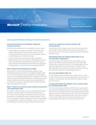 Licensing the Windows Desktop for VDI Environments
Microsoft VDI
and Windows VDA
Frequently Asked Questions
How does Microsoft license the Windows®
desktop for
virtual environments?
Microsoft licenses Windows for virtual desktops by access device:
• 	Virtual desktop access rights are a benefit of Windows Client
Software Assurance (SA). Customers who intend to use PCs
covered under SA have access to their Virtual Desktop Infrastruc-
ture (VDI) desktops at no additional charge.
• 	 Customers who want to use devices that do not qualify for
Windows Client SA, such as thin clients, will need to license those
devices with Windows Virtual Desktop Access (VDA) in order to
access a Windows VDI desktop. Windows VDA is also applicable to
third party devices, such as contractor or employee-owned PCs.
What is Windows Virtual Desktop Access (VDA)?
Windows VDA is a device based subscription designed to help
organizations license devices that do not qualify for Windows Client
SA, such as thin clients and contractor-owned PCs, so these devices
can access a virtual desktop. Windows VDA is available for $100 / year
/ device through all major Microsoft Volume Licensing (VL) programs.
Pricing is retail pricing in USD, and prices may vary depending on
your location and agreement with Microsoft. Microsoft reserves the
right to change prices at any time.
What if I intend to use my PCs to access my VDI environment? Do
I still need Windows VDA?
As of July 1st, 2010, the rights to access virtual desktops have been
included as a benefit of Windows Software Assurance. Hence, if
you intend to use PCs already covered with SA to access your VDI
environment, no additional licensing is required. However, if your
PCs are not covered under SA, contact your Microsoft representative
to understand how to get SA for those PCs, so you can avail of the
virtual desktop access rights through Software Assurance today.
How do you calculate the number of Windows VDA
licenses required?
Since Windows VDA is based on the number of access devices, the
total number of Windows VDA licenses required equals the total
number of thin clients and other non-SA devices that will access the
VDI environment.
Does Windows Client SA / Windows VDA provide me any
licensing rights for applications?
No, Windows Client SA / Windows VDA only provides licensing
rights for the Windows client operating system (OS) itself. Please
consult with your application vendor to understand application use
rights and licensing for virtual environments. In order to access
Microsoft® Office in a virtual machine (VM), each device accessing
Microsoft Office needs the corresponding license for it.
How much does Windows VDA cost?
At retail, Windows VDA costs $100 / year / device. Pricing is retail
pricing in USD, and prices may vary depending on your location and
agreement with Microsoft. Microsoft reserves the right to change
prices at any time.
I’m buying VDI software from VMware / Citrix / another vendor.
Do I still need Windows VDA?
Yes. If you are accessing a Windows client OS as your guest operat-
ing system in the datacenter from any non-SA device (including thin
clients, iPads, etc), Windows VDA is the appropriate licensing vehicle
regardless of the VDI software vendor you choose. The only scenario
where you would not need Windows VDA is if you were using PCs
covered under Software Assurance as the access devices, since
virtual desktop access rights are included as a benefit of SA.
April 2012
 