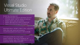 Visual Studio
Ultimate Edition
Mobile App Development:
• Universal Windows apps for Windows Phone &
Windows tablets, hybrids, laptops & desktops
• Mobile Hybrid apps with Cordova
• Mobile Web apps with HTML5 & JavaScript
• Native iOS & Android apps with Xamarin
Web Applications: ASP.NET, HTML5, SPAs, support for
100% client-side JavaScript frameworks
Cloud Development with Azure in .NET or Node
C# Scripting Editor for Unity Games
Arduino Sketches, .NET Micro Framework, etc.
Windows Desktop apps, Office apps, C#, C++, VB, F#,
JavaScript, Python, Ruby, and more…
 