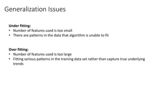Generalization Issues
Under fitting:
• Number of features used is too small
• There are patterns in the data that algorithm is unable to fit
Over fitting:
• Number of features used is too large
• Fitting serious patterns in the training data set rather than capture true underlying
trends
 