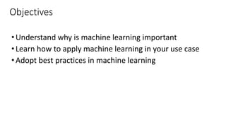 Objectives
•Understand why is machine learning important
•Learn how to apply machine learning in your use case
•Adopt best practices in machine learning
 