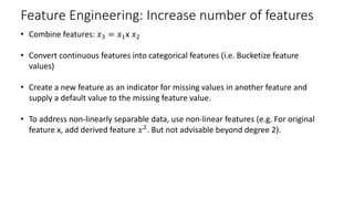Feature Engineering: Increase number of features
• Combine features: 𝑥𝑥3 = 𝑥𝑥1x 𝑥𝑥2
• Convert continuous features into categorical features (i.e. Bucketize feature
values)
• Create a new feature as an indicator for missing values in another feature and
supply a default value to the missing feature value.
• To address non-linearly separable data, use non-linear features (e.g. For original
feature x, add derived feature 𝑥𝑥2
. But not advisable beyond degree 2).
 