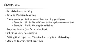 Overview
• Why Machine Learning
• What is Machine Learning
• Frame common tasks as machine learning problems
• Example 1: Mobile Optical Character Recognition on Asian text
• Example 2: Predict Housing Rental Prices
• Accuracy Issues (i.e. Generalization)
• Solutions to Generalization
• Putting it all together: Machine learning in stock trading
• Machine Learning Best Practices
 