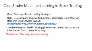 Case Study: Machine Learning in Stock Trading
• Goal: Create profitable trading strategy
• Data: Use company (e.g. United Airlines) stock data from Wharton
Research Data Services (WRDS)
https://wrdsweb.wharton.upenn.edu/wrds/
• Implementation: Predict closing price on next time step based on
information from current time step
*Disclaimer: This may not make money
 