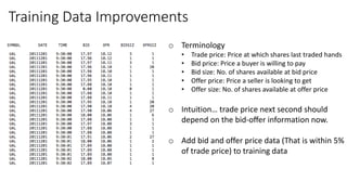 Training Data Improvements
o Terminology
• Trade price: Price at which shares last traded hands
• Bid price: Price a buyer is willing to pay
• Bid size: No. of shares available at bid price
• Offer price: Price a seller is looking to get
• Offer size: No. of shares available at offer price
o Intuition… trade price next second should
depend on the bid-oﬀer information now.
o Add bid and offer price data (That is within 5%
of trade price) to training data
 