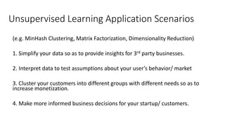 Unsupervised Learning Application Scenarios
(e.g. MinHash Clustering, Matrix Factorization, Dimensionality Reduction)
1. Simplify your data so as to provide insights for 3rd party businesses.
2. Interpret data to test assumptions about your user’s behavior/ market
3. Cluster your customers into different groups with different needs so as to
increase monetization.
4. Make more informed business decisions for your startup/ customers.
 