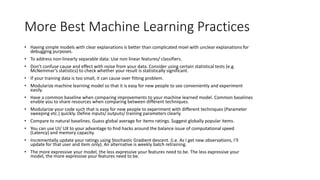 More Best Machine Learning Practices
• Having simple models with clear explanations is better than complicated moel with unclear explanations for
debugging purposes.
• To address non-linearly separable data: Use non linear features/ classifiers.
• Don’t confuse cause and effect with noise from your data. Consider using certain statistical tests (e.g.
McNemmar’s statistics) to check whether your result is statistically significant.
• If your training data is too small, it can cause over fitting problem.
• Modularize machine learning model so that it is easy for new people to see conveniently and experiment
easily.
• Have a common baseline when comparing improvements to your machine learned model. Common baselines
enable you to share resources when comparing between different techniques.
• Modularize your code such that is easy for new people to experiment with different techniques (Parameter
sweeping etc.) quickly. Define inputs/ outputs/ training parameters clearly.
• Compare to natural baselines. Guess global average for items ratings. Suggest globally popular items.
• You can use UI/ UX to your advantage to find hacks around the balance issue of computational speed
(Latency) and memory capacity.
• Incrementally update your ratings using Stochastic Gradient descent. (i.e. As I get new observations, I’ll
update for that user and item only). An alternative is weekly batch retraining.
• The more expressive your model, the less expressive your features need to be. The less expressive your
model, the more expressive your features need to be.
 