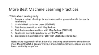• Think about scaling early:
1. Sample a subset of ratings for each user so that you can handle the matrix
in memory.
2. Use MinHash to cluster users (DDGR07)
3. Distribute calculations with Map Reduce
4. Distribute matrix operations with Map Reduce [GHNS11]
5. Parallelize stochastic gradient descent [ZWSL10]
6. Expectation-maximization for pLSI with MapReduce [DDGR07]
Note: Niche vs general – tf-idf. Both of us watching a niche movie should mean
more than if I watch a popular movie. For practical constraints, people use item
based similarity very often.
More Best Machine Learning Practices
 