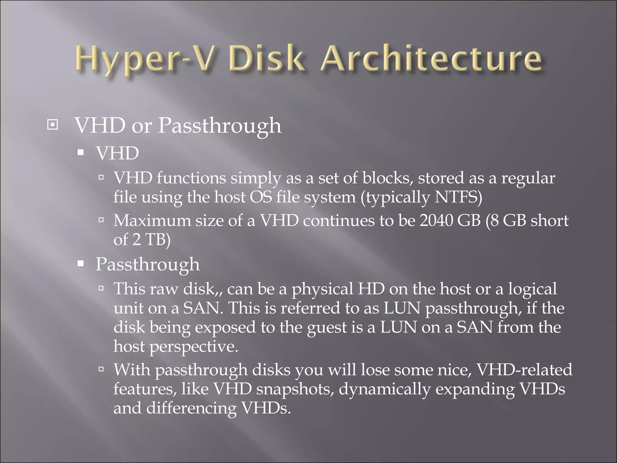 VHD or Passthrough VHD VHD functions simply as a set of blocks, stored as a regular file using the host OS file system (typically NTFS) Maximum size of a VHD continues to be 2040 GB (8 GB short of 2 TB) Passthrough This raw disk,, can be a physical HD on the host or a logical unit on a SAN. This is referred to as LUN passthrough, if the disk being exposed to the guest is a LUN on a SAN from the host perspective.  With passthrough disks you will lose some nice, VHD-related features, like VHD snapshots, dynamically expanding VHDs and differencing VHDs. 