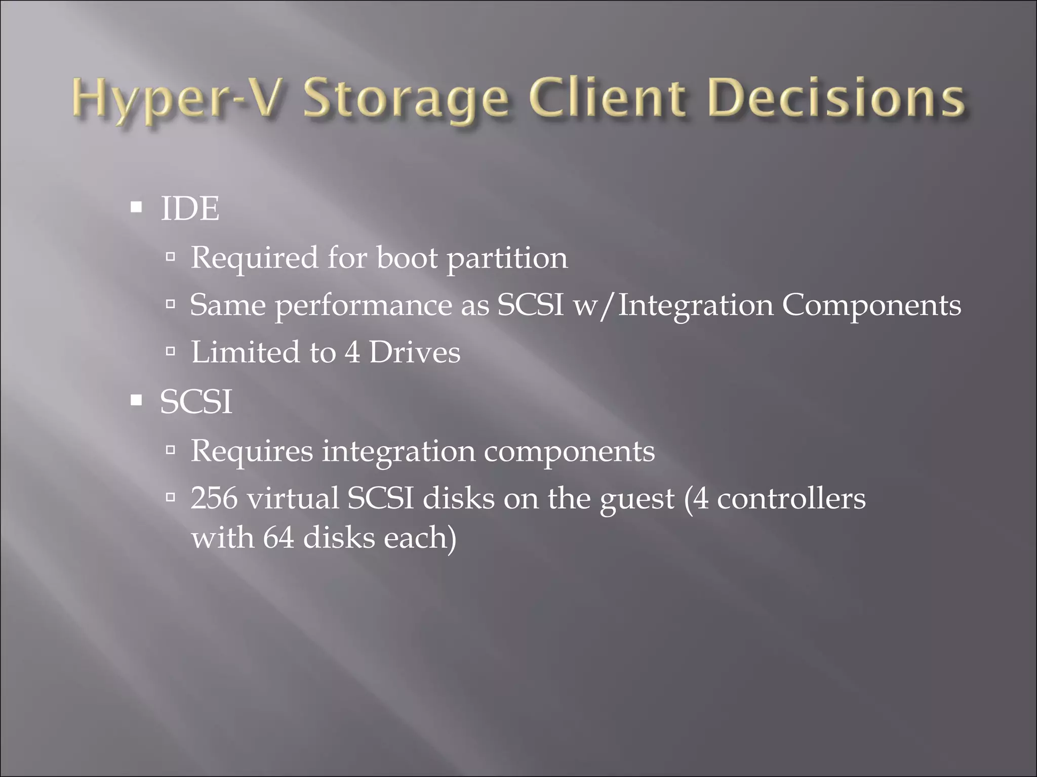 IDE Required for boot partition Same performance as SCSI w/Integration Components Limited to 4 Drives SCSI Requires integration components 256 virtual SCSI disks on the guest (4 controllers with 64 disks each) 