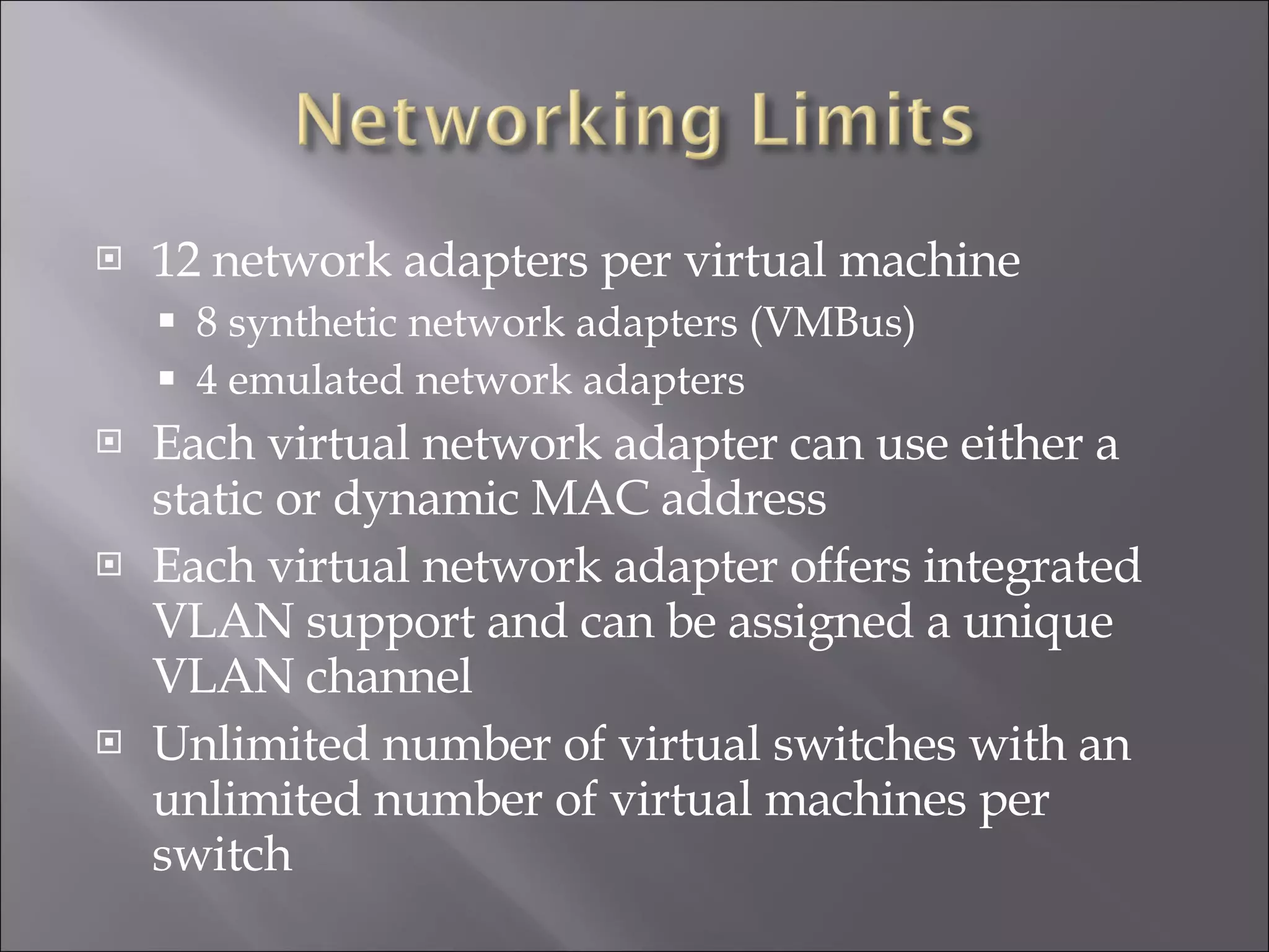 12 network adapters per virtual machine 8 synthetic network adapters (VMBus) 4 emulated network adapters Each virtual network adapter can use either a static or dynamic MAC address Each virtual network adapter offers integrated VLAN support and can be assigned a unique VLAN channel Unlimited number of virtual switches with an unlimited number of virtual machines per switch 